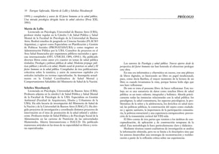 Los autores de Psicología y salud pública. Nuevos aportes desde la
perspectiva del factor humano me han honrado al ofrecerme prologar
esta obra.
En esta era informática y cibernética en exceso, con una plétora
de libros digitales, es bienvenido un libro en papel (tradicional),
pues, como decía Barthes, el mayor momento de la lectura de un
libro es cuando levantamos la vista, porque hemos leído algo que
nos hace reflexionar.
De esto se trata el presente libro: de hacer reflexionar. Este tra-
bajo no es una sumatoria de datos como muchos libros de salud
pública: es un texto valiente, integrador y holístico. Aborda prácti-
camente todas las instancias relacionadas con la salud pública: los
paradigmas, la salud comunitaria, los aspectos psicológicos, la pro-
blemática de la niñez y la adolescencia, los derechos en salud men-
tal, las políticas públicas, la construcción del sujeto como ciudada-
no y agente sanitario, la importancia de la participación comunita-
ria, la pobreza estructural y una experiencia enriquecedora: preven-
ción de la transmisión vertical del VIH-sida.
El libro consta de tres partes que remiten a los ámbitos de con-
ceptualización, de aplicación y de construcción temprana de la
salud. Esta metodología lo hace particularmente claro y didáctico.
Mediante técnicas cuanti-cualitativas de investigación se analiza
la información obtenida, pero no se limita a lo descriptivo sino que
los autores desarrollan una estrategia de reconstrucción y reelabo-
ración a partir de la reflexión crítica sobre sus experiencias.
PRÓLOGO
1999) y compilador y autor de El factor humano en la salud pública.
Una mirada psicológica dirigida hacia la salud colectiva (Proa XXI,
2001).
Martín de Lellis
Licenciado en Psicología, Universidad de Buenos Aires (UBA),
profesor titular regular en la Cátedra I de Salud Pública y Salud
Mental de la Facultad de Psicología de la Universidad de Buenos
Aires. Realizó estudios de posgrado en Ciencias Sociales (FLACSO
Argentina), y egresó como Especialista en Planificación y Gestión
de Políticas Sociales (PRONATASS/UBA) y como magíster en
Administración Pública por la UBA. Consultor de proyectos en el
Área Salud financiados por organismos públicos nacionales y agen-
cias internacionales (OIT, UNICEF, OPS, ONU). Ha publicado
diversos libros como autor y/o coautor en temas de salud pública
titulados: Psicología y políticas públicas de salud, Medicina prepaga: polí-
ticas públicas y derecho a la salud, Modelo social de prácticas en salud y El
factor humano en la salud pública. Compilador de tres publicaciones
colectivas sobre la temática, y autor de numerosos capítulos y/o
artículos incluidos en revistas especializadas. Se desempeña actual-
mente en la Unidad Coordinadora de Salud Mental y
Comportamientos Saludables del Ministerio de Salud de la Nación.
Schelica Mozobancyk
Licenciada en Psicología, Universidad de Buenos Aires (UBA).
Profesora adjunta en la cátedra I de Salud Pública y Salud Mental
de la Facultad de Psicología de la UBA. Especialista en Gestión
Ambiental (Facultad de Arquitectura, Diseño y Urbanismo de la
UBA). Ha sido becaria de investigación del Ministerio de Salud de
la Nación y de la Universidad de Buenos Aires (UBACyT). Ha diri-
gido proyectos de investigación y coordinado distintos proyectos de
intervención en el área de promoción de la salud infantil y adoles-
cente. Profesora titular de Salud Pública y de Psicología Social de la
Alimentación en las carreras de Nutrición de las universidades
Maimónides, Abierta Interamericana e ISALUD. Ha publicado
numerosos artículos en las áreas de su especialidad en libros y revis-
tas especializadas.
10 Enrique Saforcada, Martín de Lellis y Schelica Mozobancyk
 