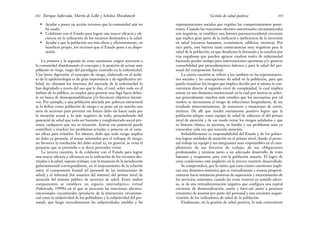 representaciones sociales que regulan los comportamientos poste-
riores. Cuando las reacciones afectivo-emocionales circunstanciales
son negativas, se establece una barrera psicosociocultural creciente
que explica gran parte de la ineficacia e ineficiencia de la inversión
en salud (recursos humanos, económicos, edilicios, etcétera). Por
otra parte, esta barrera tiene consecuencias muy negativas para la
salud de la población, ya que desalienta la demanda y la canaliza por
vías engañosas que pueden agravar cuadros reales de enfermedad
haciendo perder tiempo para intervenciones oportunas y/o generar
comorbilidad por procedimientos dañosos y para la salud del per-
sonal del componente formal.
La cuarta cuestión se refiere a los cambios en las representacio-
nes sociales y las concepciones de salud en la población, para que
pueda visualizar los riesgos que implica decidir por sí misma la con-
currencia directa al segundo nivel de complejidad, lo cual implica
entrar en una dinámica institucional en la cual por inercia se solici-
tan generalmente muchos más estudios que los necesarios; por tal
motivo se incrementa el riesgo de infecciones hospitalarias, de ser
irradiado innecesariamente, de someterse a situaciones de estrés,
etcétera. De allí que resulte sumamente positivo lograr que la
población adopte como equipo de salud de cabecera al del primer
nivel de atención y de ese modo evitar los riesgos señalados y que
su historia clínica, su persona, su familia y sus problemas sean ya
conocidos cada vez que necesita atención.
Indudablemente es responsabilidad del Estado y de los gobier-
nos lograr unidades de atención en el primer nivel, donde el perso-
nal trabaje en equipo y sus integrantes sean responsables en el cum-
plimiento de sus horarios de trabajo, de sus obligaciones
profesionales y técnicas junto a un adecuado desarrollo de trato
humano y respetuoso para con la población usuaria. El logro de
estas condiciones está implícito en la tercera cuestión desarrollada.
Se comprenderá, por lo tanto, que estas cuatro cuestiones impli-
can una dinámica sistémica que se retroalimenta y avanza progresi-
vamente hacia instancias positivas de superación y mejoramiento de
los servicios; asimismo, cuando las cosas ocurren en sentido adver-
so, se da una retroalimentación negativa que configura una espiral
creciente de desmoralización, estrés y burn-out junto a procesos
crecientes de anomia por parte del personal y una creciente negati-
vización de los indicadores de salud de la población.
Finalmente, en la gestión de salud positiva, lo más conveniente
103
Gestión de salud positiva
• Ayudar a poner en acción recursos que la comunidad aún no
ha usado.
• Colaborar con el Estado para lograr una mayor eficacia y efi-
ciencia en la utilización de los recursos destinados a la salud.
• Ayudar a que la población use más eficaz y eficientemente, en
beneficio propio, los recursos que el Estado pone a su dispo-
sición.
La primera y la segunda de estas cuestiones exigen acercarse a
la comunidad abandonando el concepto y la posición de actuar ante
población en riesgo, rasgo del paradigma centrado en la enfermedad.
Una breve digresión: el concepto de riesgo, elaborado en el ámbi-
to de la epidemiología es de gran importancia y de significativa uti-
lidad; no obstante los intereses del mercado de la enfermedad lo
han degradado a través del uso que le dan, el cual, sobre todo en el
ámbito de lo público, se emplea para generar una fuga hacia delan-
te en busca de desresponsabilizarse y/o favorecer objetivos lucrati-
vos. Por ejemplo, a una población afectada por pobreza estructural
se la define como población de riesgo y se pone así en marcha una
serie de acciones para prevenir ese futuro daño sin hacer nada por
la situación actual y, lo más negativo de todo, prescindiendo del
potencial de salud que todo ser humano y conglomerado social pre-
senta, cualquiera que sea su situación. Activar ese potencial puede
contribuir a resolver los problemas actuales o ponerse en el cami-
no eficaz para evitarlos. En síntesis, dado que todo riesgo implica
un daño ya presente, el actuar orientados por el enfoque de riesgo,
no favorece la resolución del daño actual ni, en general, se evita el
perjuicio que se pretendía o se decía pretender evitar.
La tercera cuestión, la de colaborar con el Estado para lograr
una mayor eficacia y eficiencia en la utilización de los recursos des-
tinados a la salud, supone trabajar, con la anuencia de la jurisdicción
gubernamental correspondiente, en el mejoramiento de la relación
entre el componente formal (el personal de las instituciones de
salud) y el informal (los usuarios del sistema) del primer nivel de
atención del sistema público de servicios de salud. Entre ambos
componentes se establece un espacio intersubjetivo virtual
(Saforcada, 1999b) en el que se procesan las reacciones afectivo-
emocionales coyunturales (producto de la interacción circunstan-
cial entre la subjetividad de los pobladores y la subjetividad del per-
sonal), que luego retroalimentan las subjetividades estables y las
Enrique Saforcada, Martín de Lellis y Schelica Mozobancyk
102
 