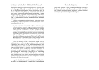 centra en lo siguiente: la salud de cada persona depende de lo que su
familia sabe, de cómo su familia valora las cosas de la vida y de lo
que su familia hace todos los días, también de lo que en la familia
sienten y se expresan entre sí quienes la integran.
127
Gestión de salud positiva
mino latino complectere, cuya raíz plectere significa “trenzar, enla-
zar”; el agregado del prefijo com- añade el sentido de la dualidad
de dos elementos opuestos que se enlazan íntimamente, pero sin
anular su dualidad. Esto plantea una comprensión de los fenóme-
nos, a partir de aceptar la dualidad unidad/multiplicidad, a los que
hay que agregar la aceptación –como constituyentes de los proce-
sos de la vida– del holismo (un todo sinérgico), la indetermina-
ción y la incertidumbre dentro de una perspectiva de permanen-
te devenir.
Esta idea de tomar por el camino del menor esfuerzo es vieja en
salud pública y se la suele plasmar en una narración que se conoce
como la parábola del río:
Un grupo de socorristas se encontraba a orillas de un río cuyas aguas
arrastraban náufragos a punto de ahogarse. Los socorristas entraban al
río y los sacaban. Pero cada vez los náufragos eran más y los socorristas
estaban a punto de sucumbir bajo el peso de su agotadora tarea. Más
voluntarios se sumaron al grupo, pero también aumentó el número de
náufragos. Los socorristas estaban ya casi sin fuerzas, de modo que eran
incapaces de reanimar correctamente a los náufragos que lograban sacar.
Cada vez más desgraciados pasaban de largo y se ahogaban aguas abajo.
Hasta que en un momento dado, uno de los socorristas le dijo a los otros:
“Remontemos el río y veamos dónde es que la gente cae al agua; allí pon-
gamos protecciones y muy pocos serán los que caerán al agua”.
Esta es una idea muy sencilla y relativamente fácil de poner en
práctica y elaborar políticas, programas y proyectos de protección
y promoción de la salud a la vez que de prevención primaria de la
enfermedad (de esto es de lo que habla esta parábola); lo único que
exige es voluntad política y el monto de ética necesaria por parte de
los gobiernos de las tres jurisdicciones como para no entregar las
sociedades que gobiernan como botín de guerra a las entidades y
profesionales que usufructúan el mercado de la enfermedad.
Hacerlo implica un acto de violación de los derechos humanos, de
mala administración de los dineros públicos (gastando mucho más
que lo necesario y erogando en lo que no se debe gastar) y de entor-
pecimiento del desarrollo nacional.
La gestión de salud positiva debería ser el eje central de la política
de salud de los buenos gobiernos. El núcleo duro de su ideología se
Enrique Saforcada, Martín de Lellis y Schelica Mozobancyk
126
 