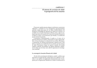 El presente capítulo presenta algunas conclusiones y posteriores
reflexiones a propósito de una investigación psicosociosanitaria
realizada, dentro del marco de las Becas Carrillo-Oñativia del
Programa CONAPRIS del Ministerio de Salud de la Nación y en
el ámbito de la Ciudad Autónoma de Buenos Aires, sobre la eva-
luación que hacen los usuarios de Centros de Atención Primaria de
la Salud en cuanto a las prestaciones que brindan y la satisfacción
que las mismas les generan.
Comenzamos contextualizando el estudio en el marco de la
Atención Primaria de la Salud y destacando los rasgos imprescindi-
bles a la hora de plantear la evaluación de los servicios. Revisamos,
a continuación, las distintas aproximaciones empíricas que se han
hecho al estudio de la satisfacción de los usuarios con los servicios
de salud. Presentamos, luego, los aspectos centrales del estudio
empírico realizado, para finalizar con algunas reflexiones e hipóte-
sis de trabajo que nos deja como saldo la experiencia de investiga-
ción transitada.
La estrategia de Atención Primaria de la Salud
Al calor de los movimientos ideológicos, sociales y políticos que
atravesaron la década del 60 y buena parte de la siguiente, se for-
mula, en un ámbito de legitimación internacional como el pro-
puesto por la Organización Mundial de la Salud, la Declaración de
CAPÍTULO 7
El sistema de servicios de salud:
la perspectiva de los usuarios
 
