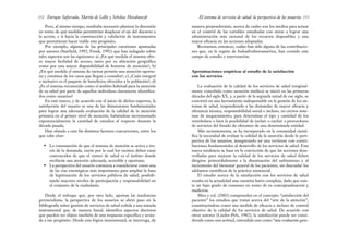 manera preponderante, acerca de cuáles son los medios para actuar
en el control de las variables estudiadas con miras a lograr una
administración más racional de los recursos disponibles y una
mayor eficacia en las acciones adoptadas.
Revisemos, entonces, cuáles han sido alguna de las contribucio-
nes que, en la región de Indoafroiberoamérica, han cernido este
campo de estudio e intervención.
Aproximaciones empíricas al estudio de la satisfacción
con los servicios
La evaluación de la calidad de los servicios de salud (original-
mente concebida como atención médica) se inició en las primeras
décadas del siglo XX, y, a partir de la segunda mitad de ese siglo, se
convirtió en una herramienta indispensable en la gestión de los sis-
temas de salud, respondiendo a las demandas de mayor eficacia y
eficiencia técnica, responsabilidad social e incluso, en ciertos siste-
mas de aseguramiento, para determinar el tipo y cantidad de los
reembolsos o bien la posibilidad de incluir o excluir a proveedores
de servicios del listado de oferentes de una determinada entidad.
Más recientemente, se ha incorporado en la comunidad cientí-
fica la necesidad de evaluar la calidad de la atención desde la pers-
pectiva de los usuarios, inaugurando así una vertiente con contri-
buciones fundamentales al desarrollo de los servicios de salud. Esta
nueva tendencia se basa en la convicción de que las acciones desa-
rrolladas para mejorar la calidad de los servicios de salud deben
dirigirse primordialmente a la disminución del sufrimiento y al
incremento del bienestar general de los pacientes, sin descuidar los
adelantos científicos de la práctica asistencial.
El estudio acerca de la satisfacción con los servicios de salud
resulta en la actualidad una cuestión harto compleja, dado que exis-
te un bajo grado de consenso en torno de su conceptualización y
medición.
Mira y col. (2002) comprenden en el concepto “satisfacción del
paciente” los estudios que tratan acerca del “arte de la atención”,
constituyéndose como una medida de eficacia e incluso de control
objetivo de la calidad de los servicios de salud. De acuerdo con
otros autores (Linder-Pelz, 1982), la satisfacción puede ser consi-
derada como una actitud, entendida esta como “una evaluación gene-
153
El sistema de servicios de salud: la perspectiva de los usuarios
Pero, al mismo tiempo, resultaba necesario plantear la discusión
en torno de qué medidas permitirían desplazar el eje del discurso a
la acción, e ir hacia la construcción y validación de instrumentos
que permitieran hacer viable este propósito.
Por ejemplo, algunas de las principales cuestiones apuntadas
por autores (Starfield, 1992; Frenk, 1992) que han indagado sobre
tales aspectos son las siguientes: a) ¿En qué medida el sistema ofre-
ce mayor facilidad de acceso, tanto por su ubicación geográfica
como por una mayor disponibilidad de horarios de atención?; b)
¿En qué medida el sistema de turnos permite una atención oportu-
na y continua de los casos que llegan a consulta?; c) ¿Cuán integral
o inclusivo es el paquete de beneficios ofrecidos a la población?; d)
¿Es el sistema reconocido como el ámbito habitual para la atención
de su salud por parte de aquellos individuos claramente identifica-
dos como usuarios?
En este marco, y de acuerdo con el juicio de dichos expertos, la
satisfacción del usuario es una de las dimensiones fundamentales
para lograr una adecuada evaluación de la calidad de la atención
primaria en el primer nivel de atención, habiéndose incrementado
exponencialmente la cantidad de estudios al respecto durante la
década pasada.
Han obrado a este fin distintos factores concurrentes, entre los
que cabe citar:
• La constatación de que el sistema de atención se activa a tra-
vés de la demanda, razón por la cual los vecinos deben estar
convencidos de que el centro de salud es el ámbito donde
recibirán una atención adecuada, accesible y oportuna.
• La perspectiva del usuario comienza a considerarse como una
de las vías estratégicas más importantes para ampliar la base
de legitimación de los servicios públicos de salud, posibili-
tando mayores niveles de participación y responsabilidad en
el conjunto de la ciudadanía.
Desde el enfoque que, por otro lado, aportan las tendencias
gerencialistas, la perspectiva de los usuarios se abrió paso en la
bibliografía sobre gestión de servicios de salud ceñida a una mirada
instrumental que, de manera lineal, identifica aspectos discretos
que pueden ser objeto también de una respuesta específica y acota-
da a ese propósito. Desde esta lógica instrumental, se interroga, de
Enrique Saforcada, Martín de Lellis y Schelica Mozobancyk
152
 