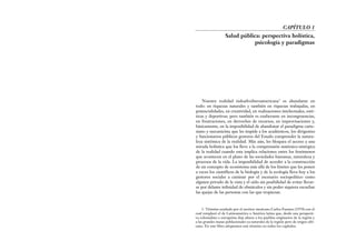 Nuestra realidad indoafroiberoamericana1
es abundante en
todo: en riquezas naturales y también en riquezas trabajadas, en
potencialidades, en creatividad, en realizaciones intelectuales, esté-
ticas y deportivas; pero también es exuberante en incongruencias,
en frustraciones, en derroches de recursos, en improvisaciones y,
básicamente, en la imposibilidad de abandonar el paradigma carte-
siano y mecanicista que les impide a los académicos, los dirigentes
y funcionarios públicos gestores del Estado comprender la natura-
leza sistémica de la realidad. Más aún, les bloquea el acceso a una
mirada holística que los lleve a la comprensión sistémico-sinérgica
de la realidad cuando esta implica relaciones entre los fenómenos
que acontecen en el plano de las sociedades humanas, naturaleza y
procesos de la vida. La imposibilidad de acceder a la construcción
de un concepto de ecosistema más allá de los límites que les ponen
a veces los científicos de la biología y de la ecología lleva hoy a los
gestores sociales a caminar por el escenario sociopolítico como
alguien privado de la vista y el oído sin posibilidad de evitar llevar-
se por delante infinidad de obstáculos y sin poder siquiera escuchar
las quejas de las personas con las que tropiezan.
CAPÍTULO 1
Salud pública: perspectiva holística,
psicología y paradigmas
1. Término acuñado por el escritor mexicano Carlos Fuentes (1970) con el
cual remplazó el de Latinoamérica o América latina que, desde una perspecti-
va colonialista o europeísta deja afuera a los pueblos originarios de la región y
a las grandes masas poblacionales ya naturales de la región pero de origen afri-
cano. En este libro adoptamos este término en todos los capítulos.
 