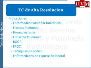 • Indicaciones;
- Enfermedad Pulmonar Intersticial.
- Fibrosis Pulmonar.
- Bronquiestasias.
- Enfisema Pulmonar.
- BOOP.
- EPOC.
- Tabaquismo Cronico
- Enfermedades de exposición laboral
TC de alta Resolucion
 