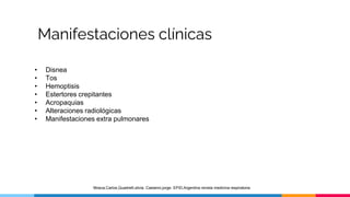 Manifestaciones clínicas
• Disnea
• Tos
• Hemoptisis
• Estertores crepitantes
• Acropaquias
• Alteraciones radiológicas
• Manifestaciones extra pulmonares
Mosca,Carlos,Quadrelli,silvia. Castanni,jorge. EPID,Argentina revista medicina respiratoria
 