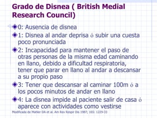 Grado de Disnea ( British Medial Research Council) 0: Ausencia de disnea 1: Disnea al andar deprisa  ó  subir una cuesta poco pronunciada 2: Incapacidad para mantener el paso de otras personas de la misma edad caminando en llano, debido a dificultad respiratoria, tener que parar en llano al andar a descansar a su propio paso 3: Tener que descansar al caminar 100m  ó  a los pocos minutos de andar en llano 4: La disnea impide al paciente salir de casa  ó  aparece con actividades como vestirse Modificada de Mahler DA et al. Am Rev Respir Dis 1987; 165: 1229-33 