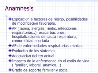 Anamnesis Exposici ó n a factores de riesgo, posibilidades de modificaci ó n favorable. AP ( asma, alergias, rinitis, infecciones respiratorias..), exacerbaciones, hospitalizaciones de causa respiratoria, comorbilidad asociada AF de enfermedades respiratorias cr ó nicas Evoluci ó n de los s í ntomas Adecuaci ó n del tto actual Impacto de la enfermedad en el estilo de vida ( familiar, laboral, an í mico...) Grado de soporte familiar y social  