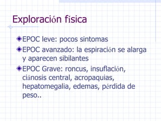 Exploraci ó n f í sica EPOC leve: pocos sintomas EPOC avanzado: la espiraci ó n se alarga y aparecen sibilantes EPOC Grave: roncus, insuflaci ó n, ci á nosis central, acropaquias, hepatomegalia, edemas, p é rdida de peso.. 
