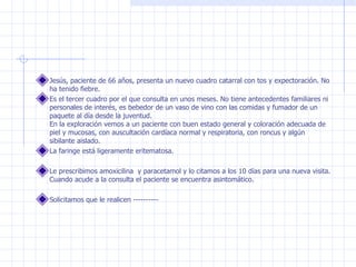 Jesús, paciente de 66 años, presenta un nuevo cuadro catarral con tos y expectoración. No ha tenido fiebre.  Es el tercer cuadro por el que consulta en unos meses. No tiene antecedentes familiares ni personales de interés, es bebedor de un vaso de vino con las comidas y fumador de un paquete al día desde la juventud. En la exploración vemos a un paciente con buen estado general y coloración adecuada de piel y mucosas, con auscultación cardíaca normal y respiratoria, con roncus y algún sibilante aislado.  La faringe está ligeramente eritematosa. Le prescribimos amoxicilina  y paracetamol y lo citamos a los 10 días para una nueva visita. Cuando acude a la consulta el paciente se encuentra asintomático.  Solicitamos que le realicen ---------- 