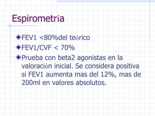 Espirometr í a FEV1 <80%del te ó rico FEV1/CVF < 70% Prueba con beta2 agonistas en la valoraci ó n inicial. Se considera positiva si FEV1 aumenta mas del 12%, mas de 200ml en valores absolutos. 