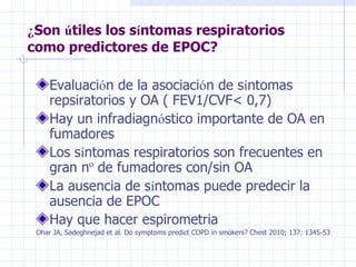 ¿ Son  ú tiles los s í ntomas respiratorios como predictores de EPOC? Evaluaci ó n de la asociaci ó n de s í ntomas repsiratorios y OA ( FEV1/CVF< 0,7) Hay un infradiagn ó stico importante de OA en fumadores Los s í ntomas respiratorios son frecuentes en gran n º  de fumadores con/sin OA La ausencia de s í ntomas puede predecir la ausencia de EPOC Hay que hacer espirometria Ohar JA, Sadeghnejad et al. Do symptoms predict COPD in smokers? Chest 2010; 137: 1345-53 