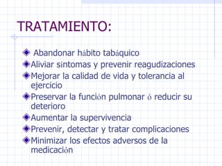 TRATAMIENTO: Abandonar h á bito tab á quico Aliviar s í ntomas y prevenir reagudizaciones Mejorar la calidad de vida y tolerancia al ejercicio Preservar la funci ó n pulmonar  ó  reducir su deterioro Aumentar la supervivencia Prevenir, detectar y tratar complicaciones Minimizar los efectos adversos de la medicaci ó n  