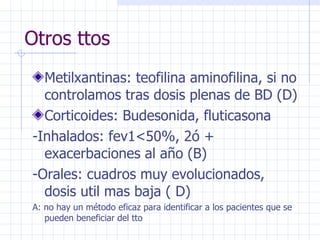 Otros ttos Metilxantinas: teofilina aminofilina, si no controlamos tras dosis plenas de BD (D) Corticoides: Budesonida, fluticasona -Inhalados: fev1<50%, 2ó + exacerbaciones al año (B) -Orales: cuadros muy evolucionados, dosis util mas baja ( D) A: no hay un método eficaz para identificar a los pacientes que se pueden beneficiar del tto 
