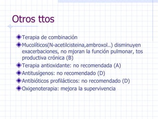 Otros ttos Terapia de combinación Mucolíticos(N-acetilcisteina,ambroxol..) disminuyen exacerbaciones, no mjoran la función pulmonar, tos productiva crónica (B) Terapia antioxidante: no recomendada (A) Antitusígenos: no recomendado (D) Antibióticos profilácticos: no recomendado (D) Oxigenoterapia: mejora la supervivencia  