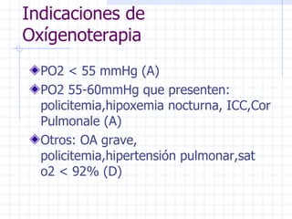 Indicaciones de Oxígenoterapia PO2 < 55 mmHg (A) PO2 55-60mmHg que presenten: policitemia,hipoxemia nocturna, ICC,Cor Pulmonale (A) Otros: OA grave, policitemia,hipertensión pulmonar,sat o2 < 92% (D) 