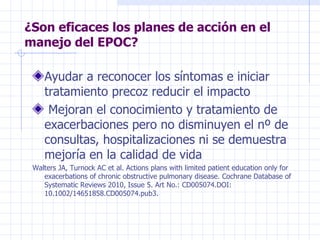 ¿Son eficaces los planes de acción en el manejo del EPOC? Ayudar a reconocer los síntomas e iniciar tratamiento precoz reducir el impacto  Mejoran el conocimiento y tratamiento de exacerbaciones pero no disminuyen el nº de consultas, hospitalizaciones ni se demuestra mejoría en la calidad de vida Walters JA, Turnock AC et al. Actions plans with limited patient education only for exacerbations of chronic obstructive pulmonary disease. Cochrane Database of Systematic Reviews 2010, Issue 5. Art No.: CD005074.DOI: 10.1002/14651858.CD005074.pub3. 