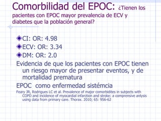 Comorbilidad del EPOC:  ¿Tienen los pacientes con EPOC mayor prevalencia de ECV y diabetes que la población general? CI: OR: 4.98 ECV: OR: 3.34 DM: OR: 2.0 Evidencia de que los pacientes con EPOC tienen un riesgo mayor de presentar eventos, y de mortalidad prematura EPOC  como enfermedad sistémcia Feary JR, Rodrigues LC et al. Prevalence of major comorbidites in subjects with COPD and incidence of myocardial infarction and stroke: a comprensive anlysis using data from primary care. Thorax. 2010; 65: 956-62 