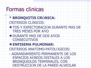 Formas cl í nicas * BRONQUITIS CR Ó NICA: CRITERIOS CL Í NICOS:  TOS Y EXPECTORACI Ó N DURANTE MAS DE TRES MESES POR A Ñ O DURANTE MAS DE DOS A Ñ OS CONSECUTIVOS ENFISEMA PULMONAR: CRITERIOS ANATOMO-PATOL Ó GICOS: - AGRANDAMIENTO PERMANENTE DE LOS ESPACIOS A É REOS DISTALES A LOS BRONQUIOLOS TERMINALES, CON DESTRUCCI Ó N DE LA PARED ALVEOLAR 