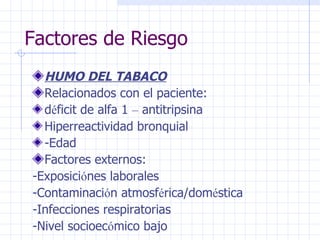 Factores de Riesgo HUMO DEL TABACO Relacionados con el paciente: d é ficit de alfa 1  –  antitripsina Hiperreactividad bronquial -Edad Factores externos: -Exposici ó nes laborales -Contaminaci ó n atmosf é rica/dom é stica -Infecciones respiratorias -Nivel socioec ó mico bajo 