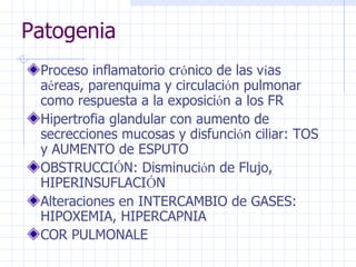 Patogenia Proceso inflamatorio cr ó nico de las v í as a é reas, parenquima y circulaci ó n pulmonar como respuesta a la exposici ó n a los FR Hipertrofia glandular con aumento de secrecciones mucosas y disfunci ó n ciliar: TOS y AUMENTO de ESPUTO OBSTRUCCI Ó N: Disminuci ó n de Flujo, HIPERINSUFLACI Ó N Alteraciones en INTERCAMBIO de GASES: HIPOXEMIA, HIPERCAPNIA COR PULMONALE 