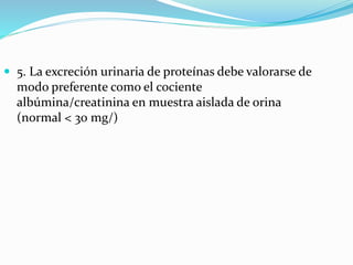 5. La excreción urinaria de proteínas debe valorarse de
modo preferente como el cociente
albúmina/creatinina en muestra aislada de orina
(normal < 30 mg/)
 