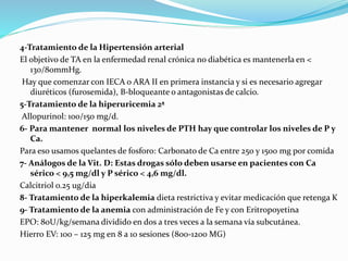 4-Tratamiento de la Hipertensión arterial
El objetivo de TA en la enfermedad renal crónica no diabética es mantenerla en <
130/80mmHg.
Hay que comenzar con IECA o ARA II en primera instancia y si es necesario agregar
diuréticos (furosemida), B-bloqueante o antagonistas de calcio.
5-Tratamiento de la hiperuricemia 2ª
Allopurinol: 100/150 mg/d.
6- Para mantener normal los niveles de PTH hay que controlar los niveles de P y
Ca.
Para eso usamos quelantes de fosforo: Carbonato de Ca entre 250 y 1500 mg por comida
7- Análogos de la Vit. D: Estas drogas sólo deben usarse en pacientes con Ca
sérico < 9,5 mg/dl y P sérico < 4,6 mg/dl.
Calcitriol o.25 ug/dia
8- Tratamiento de la hiperkalemia dieta restrictiva y evitar medicación que retenga K
9- Tratamiento de la anemia con administración de Fe y con Eritropoyetina
EPO: 80U/kg/semana dividido en dos a tres veces a la semana vía subcutánea.
Hierro EV: 100 – 125 mg en 8 a 10 sesiones (800-1200 MG)
 