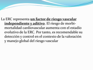 La ERC representa un factor de riesgo vascular
independiente y aditivo. El riesgo de morbi-
mortalidad cardiovascular aumenta con el estadio
evolutivo de la ERC. Por tanto, es recomendable su
detección y control en el contexto de la valoración
y manejo global del riesgo vascular
 