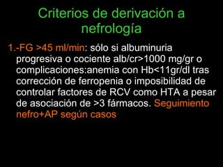 Criterios de derivación a nefrología <ul><li>1.-FG >45 ml/min : sólo si albuminuria progresiva o cociente alb/cr>1000 mg/g...