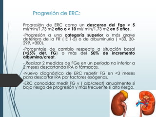 Progresión de ERC:
Progresión de ERC como un descenso del Fge > 5
ml/min/1.73 m2 año o > 10 ml/ min/1.73 m2 en 5 años.
-Progresión a una categoría superior o más grave
deterioro de la FR ( E 1-5) o de albuminuria ( <30, 30-
299, >300).
-Porcentaje de cambio respecto a situación basal
(>25% det. FG) o más del 50% de incremento
albumina/creat.
- Realizar 2 medidas de FGe en un período no inferior a
2 meses descartando IRA o fármacos.
-Nuevo diagnóstico de ERC repetir FG en <3 meses
para descartar IRA por factores exógenos.
-ERC conocida: medir FG y ( alb/creat) anualmente si
bajo riesgo de progresión y más frecuente si alto riesgo.
 