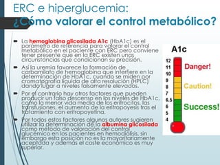 ERC e hiperglucemia:
¿Cómo valorar el control metabólico?
 La hemoglobina glicosilada A1c (HbA1c) es el
parámetro de referencia para valorar el control
metabólico en el paciente con ERC pero conviene
tener presente que en la ERC existen unas
circunstancias que condicionan su precisión.
 Así la uremia favorece la formación de
carbamilato de hemoglobina que interfiere en la
determinación de HbA1c, cuando se miden por
cromatografía líquida de alta resolución (HPLC)
dando lugar a niveles falsamente elevados.
 Por el contrario hay otros factores que pueden
producir un falso descenso en los niveles de HbA1c,
como la menor vida media de los eritrocitos, las
transfusiones, el aumento de la eritropoyesis tras el
tratamiento con eritropoyetina.
 Por todos estos factores algunos autores sugieren
utilizar la determinación de la albumina glicosilada
como método de valoración del control
glucémico en los pacientes en hemodiálisis, sin
embargo esta posición no es la mayoritariamente
aceptada y además el coste económico es muy
superior.
 