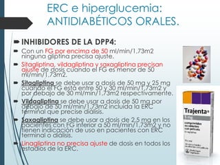 ERC e hiperglucemia:
ANTIDIABÉTICOS ORALES.
INHIBIDORES DE LA DPP4:
 Con un FG por encima de 50 ml/min/1,73m2
ninguna gliptina precisa ajuste.
 Sitagliptina, vildagliptina y saxagliptina precisan
ajuste de dosis cuando el FG es menor de 50
ml/min/1,73m2.
 Sitagliptina se debe usar a dosis de 50 mg y 25 mg
cuando el FG está entre 50 y 30 ml/min/1,73m2 y
por debajo de 30 ml/min/1,73m2 respectivamente.
 Vildagliptina se debe usar a dosis de 50 mg por
debajo de 50 ml/min/1,73m2 incluida la ERC
terminal que precise diálisis.
 Saxagliptina se debe usar a dosis de 2,5 mg en los
pacientes con FG inferior a 50 ml/min/1,73m2 y no
tienen indicación de uso en pacientes con ERC
terminal o diálisis.
 Linagliptina no precisa ajuste de dosis en todos los
estadios de la ERC.
 