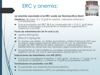 ERC y anemia:
La anemia asociada a la ERC suele ser Normocitica Normocrónica.
Objetivos: Hb entre 10 y 12 g/dl en adultos, valorando síntomas y
comorbilidades.
 Si en el paciente con ERC 3B-5 se comprueba Hb < 10.5-11 g/dl debe
remitirse a Nefrología si el paciente no estaba en seguimiento o
adelantar la revisión.
Pauta de administración de Fe oral (v/o).
 Adultos:200mg/día
 Niños:2-3 mg/Kg/día
 En adultos pre-diálisis, en diálisis domiciliaria y Diálisis Peritoneal (DP) que
no logran adecuadas reservas férricas con Fe v/o, se administra una
infusión de 500-1000mg de hierro dextrano o carboximaltosa i/v,
repitiéndose las veces que sea necesario según parámetros férricos.
 En pacientes en Hemodiálisis se considera improbable que alcancen el
objetivo con Fe v/o, por lo que requerirán aporte de Fe i/v.
Indicaciones de tratamiento con AEE (EPO):
 Si una vez normalizada la ferritina, ≥ 100 ng/ml-, la Hb es < 11 g/dl, -en el
paciente no diabético-, o inferior a 10 g/dl en el paciente con DM
Transfusiones en pacientes con ERC
 En pacientes con síndrome funcional anémico.
 En pacientes resistentes a EPO con pérdidas sanguíneas crónicas.
 