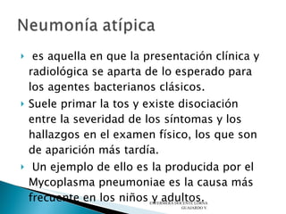 es aquella en que la presentación clínica y radiológica se aparta de lo esperado para los agentes bacterianos clásicos.  Suele primar la tos y existe disociación entre la severidad de los síntomas y los hallazgos en el examen físico, los que son de aparición más tardía.  Un ejemplo de ello es la producida por el Mycoplasma pneumoniae es la causa más frecuente en los niños y adultos. ENFERMERA DOCENTE LORNA GUAJARDO V. 