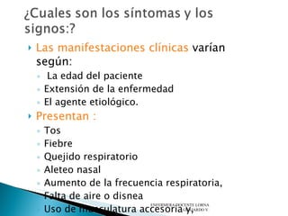 Las manifestaciones clínicas  varían según: La edad del paciente Extensión de la enfermedad  El agente etiológico.  Presentan : Tos Fiebre Quejido respiratorio Aleteo nasal Aumento de la frecuencia respiratoria,  Falta de aire o disnea Uso de musculatura accesoria y, En los menores de dos a tres meses: apnea.  ENFERMERA DOCENTE LORNA GUAJARDO V. 