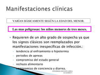 Requieren de un alto grado de sospecha ya que los signos clásicos son reemplazados por manifestaciones inespecíficas de infección.: tendencia al enfriamiento o hipotermia periodos de apneas compromiso del estado general rechazo alimentario compromiso de conciencia y diarrea.  ENFERMERA DOCENTE LORNA GUAJARDO V. VARÍAN BÁSICAMENTE SEGÚN LA EDAD DEL MENOR. Las mas peligrosas: los niños menores de tres meses. 