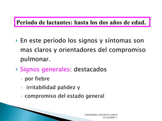 En este período los signos y síntomas son mas claros y orientadores del compromiso pulmonar. Signos generales : destacados por fiebre irritabilidad palidez y  compromiso del estado general ENFERMERA DOCENTE LORNA GUAJARDO V. Periodo de lactantes: hasta los dos años de edad. 