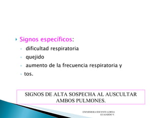 Signos específicos : dificultad respiratoria quejido aumento de la frecuencia respiratoria y  tos. ENFERMERA DOCENTE LORNA GUAJARDO V. SIGNOS DE ALTA SOSPECHA AL AUSCULTAR AMBOS PULMONES. 