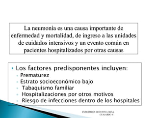 Los factores predisponentes incluyen: Prematurez Estrato socioeconómico bajo Tabaquismo familiar Hospitalizaciones por otros motivos  Riesgo de infecciones dentro de los hospitales   ENFERMERA DOCENTE LORNA GUAJARDO V. La neumonía es una causa importante de enfermedad y mortalidad, de ingreso a las unidades de cuidados intensivos y un evento común en pacientes hospitalizados por otras causas 
