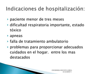 paciente menor de tres meses  dificultad respiratoria importante, estado tóxico  apneas  falla de tratamiento ambulatorio  problemas para proporcionar adecuados cuidados en el hogar.  entre los mas destacados ENFERMERA DOCENTE LORNA GUAJARDO V. 