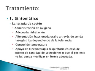 1. Sintomático   La terapia de sostén  Administración de oxígeno Adecuada hidratación Alimentación fraccionada oral o a través de sonda nasogástrica dependiendo de la tolerancia Control de temperatura Apoyo de kinesioterapia respiratoria en caso de exceso de cantidad de secreciones o que el paciente no las pueda movilizar en forma adecuada.  ENFERMERA DOCENTE LORNA GUAJARDO V. 