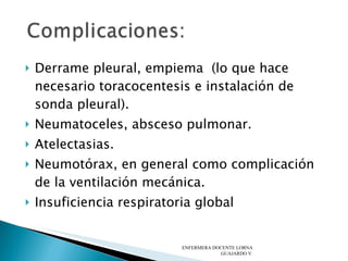 Derrame pleural, empiema  (lo que hace necesario toracocentesis e instalación de sonda pleural).  Neumatoceles, absceso pulmonar.  Atelectasias.  Neumotórax, en general como complicación de la ventilación mecánica.  Insuficiencia respiratoria global  ENFERMERA DOCENTE LORNA GUAJARDO V. 