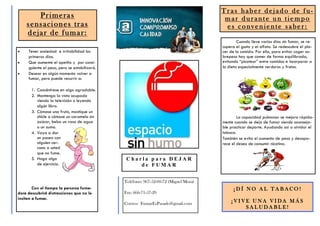 T r a s h ab e r d ej a d o de f u-
m a r d u ra n t e u n t ie m p o
e s c o nv e n ie n te s a be r:
Primeras
sensaciones tras
dejar de fumar:
Teléfono: 967-52-00-72 (Miguel Mora)
Fax: 666-71-57-29
Correo: FumarEsPasado@gmail.com
C h a r l a p a r a D E J A R
d e F U M A R
Tener ansiedad e irritabilidad los
primeros días.
Que aumente el apetito y por consi-
guiente el peso, pero se estabilizará.
Desear en algún momento volver a
fumar, pero puede recurrir a:
1. Concéntrese en algo agradable.
2. Mantenga la vista ocupada
viendo la televisión o leyendo
algún libro.
3. Cómase una fruta, mastique un
chicle o cómase un caramelo sin
azúcar, beba un vaso de agua
o un zumo.
4. Vaya a dar
un paseo con
alguien cer-
cano a usted
que no fume.
5. Haga algo
de ejercicio.
Con el tiempo la persona fuma-
dora descubrirá distracciones que no le
inciten a fumar.
Cuando lleve varios días sin fumar, se re-
cupera el gusto y el olfato. Se redescubre el pla-
cer de la comida. Por ello, para evitar coger so-
brepeso hay que comer de forma equilibrada,
evitando “picotear” entre comidas e incorporar a
la dieta especialmente verduras y frutas.
La capacidad pulmonar se mejora rápida-
mente cuando se deja de fumar siendo aconseja-
ble practicar deporte. Ayudando así a olvidar el
tabaco.
También se evita el aumento de peso y desapa-
rece el deseo de consumir nicotina.
¡ D Í N O A L T A B A C O !
¡ V I V E U N A V I D A M Á S
S A L U D A B L E !
 