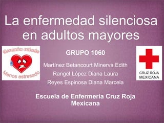 La enfermedad silenciosa 
en adultos mayores 
GRUPO 1060 
Martínez Betancourt Minerva Edith 
Rangel López Diana Laura 
Reyes Espinosa Diana Marcela 
Escuela de Enfermería Cruz Roja 
Mexicana 
 
