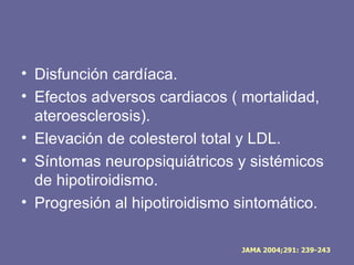 • Disfunción cardíaca.
• Efectos adversos cardiacos ( mortalidad,
  ateroesclerosis).
• Elevación de colesterol total y LDL.
• Síntomas neuropsiquiátricos y sistémicos
  de hipotiroidismo.
• Progresión al hipotiroidismo sintomático.

                               JAMA 2004;291: 239-243
 