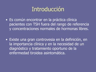 Introducción
• Es común encontrar en la práctica clínica
  pacientes con TSH fuera del rango de referencia
  y concentraciones normales de hormonas libres.

• Existe una gran controvesia en la definición, en
  la importancia clínica y en la necesidad de un
  diagnóstico y tratamiento oportuno de la
  enfermedad tiroidea asintomática.
 