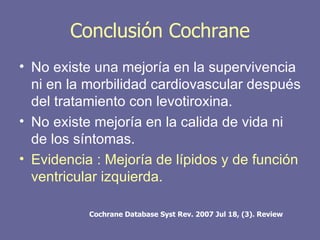 Conclusión Cochrane
• No existe una mejoría en la supervivencia
  ni en la morbilidad cardiovascular después
  del tratamiento con levotiroxina.
• No existe mejoría en la calida de vida ni
  de los síntomas.
• Evidencia : Mejoría de lípidos y de función
  ventricular izquierda.

           Cochrane Database Syst Rev. 2007 Jul 18, (3). Review
 