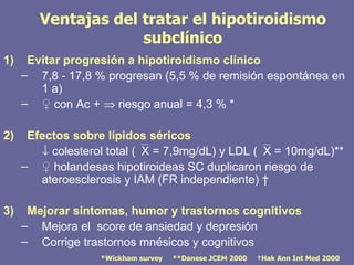 Ventajas del tratar el hipotiroidismo
                     subclínico
1)    Evitar progresión a hipotiroidismo clínico
     – 7,8 - 17,8 % progresan (5,5 % de remisión espontánea en
        1 a)
     – ♀ con Ac + ⇒ riesgo anual = 4,3 % *

2)    Efectos sobre lípidos séricos
        ↓ colesterol total (X = 7,9mg/dL) y LDL (X = 10mg/dL)**
     – ♀ holandesas hipotiroideas SC duplicaron riesgo de
        ateroesclerosis y IAM (FR independiente) †

3)    Mejorar síntomas, humor y trastornos cognitivos
     – Mejora el score de ansiedad y depresión
     – Corrige trastornos mnésicos y cognitivos
                   *Wickham survey   **Danese JCEM 2000   †Hak Ann Int Med 2000
 