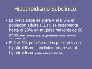 Hipotiroidismo Subclínico.
• La prevalencia es entre 4 al 8.5% en
  población adulta (EU) y se incrementa
  hasta el 20% en mujeres mayores de 60
  años.(JAMA 2004;291:228-237)(Endocrinol Metab Clin N Am
  2007:595-615)

• El 2 al 5% por año de los pacientes con
  hipotiroidismo subclínico progresan al
  hipotiroidismo.( JAMA 2004;291:228-237).
 