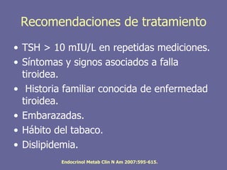 Recomendaciones de tratamiento
• TSH > 10 mIU/L en repetidas mediciones.
• Síntomas y signos asociados a falla
  tiroidea.
• Historia familiar conocida de enfermedad
  tiroidea.
• Embarazadas.
• Hábito del tabaco.
• Dislipidemia.
          Endocrinol Metab Clin N Am 2007:595-615.
 