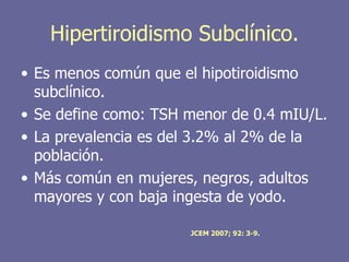 Hipertiroidismo Subclínico.
• Es menos común que el hipotiroidismo
  subclínico.
• Se define como: TSH menor de 0.4 mIU/L.
• La prevalencia es del 3.2% al 2% de la
  población.
• Más común en mujeres, negros, adultos
  mayores y con baja ingesta de yodo.

                      JCEM 2007; 92: 3-9.
 