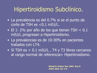 Hipertiroidismo Subclínico.
• La prevalencia es del 0.7% si se el punto de
  corte de TSH es <0.1 mIU/L.
• El 1- 2% por año de los que tienen TSH < 0.1
  mIU/L progresan a Hipertiroidismo.
• La prevalencias es de 10-30% en pacientes
  tratados con LT4.
• Si TSH es < 0.1 mIU/L , T4 y T3 libres cercanos
  al rango normal de referencia= Hipertiroidismo.

                        Biondi B. Endocr Rev 2007, Nov 8
                        JCEM 2007; 92: 3-9.
 